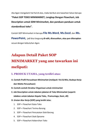 Jika Agan mengalami hal-hal di atas, maka berikut ane tawarkan Solusi berupa
“Paket SOP TOKO MINIMARKET, Lengkap Dengan Flowchart, Job
Description untuk SDM Minimarket, dan panduan-panduan untuk
standardisasi toko”.
Contoh SOP Minimarket ini berupa File Ms.Word, Ms.Excel, dan Ms.
PowerPoint, jadi bisa langsung di-edit, disesuaikan, atau pun diterapkan
sesuai dengan kebutuhan Agan.
Adapun Detail Paket SOP
MINIMARKET yang ane tawarkan ini
meliputi:
I. PRODUK UTAMA, yang terdiri atas:
A. Contoh Profil Perusahaan Minimarket (meliputi: Visi & Misi, Budaya Kerja
dan Motto Perusahaan)
B. Contoh-contoh Struktur Organisasi untuk minimarket
C. Job Description untuk Jabatan-jabatan di Toko Minimarket (seperti:
Jobdesc untuk Jabatan Kepala Toko, Pramuniaga, Kasir, dll)
D. Uraian Alur Kerja (SOP) yang terdiri atas:
1. SOP + Flowchart Buka Toko
2. SOP + Flowchart Terima Barang
3. SOP + Flowchart Pencatatan Stok Barang
4. SOP + Flowchart Stok Opname
5. SOP + Flowchart Kebersihan Toko
 