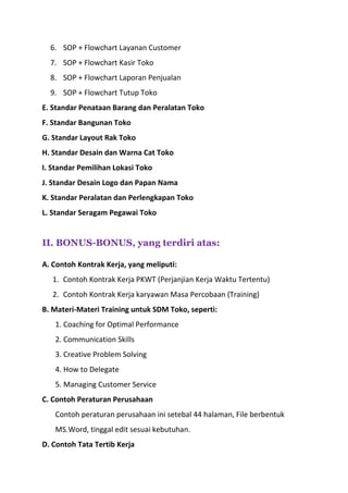 6. SOP + Flowchart Layanan Customer
7. SOP + Flowchart Kasir Toko
8. SOP + Flowchart Laporan Penjualan
9. SOP + Flowchart Tutup Toko
E. Standar Penataan Barang dan Peralatan Toko
F. Standar Bangunan Toko
G. Standar Layout Rak Toko
H. Standar Desain dan Warna Cat Toko
I. Standar Pemilihan Lokasi Toko
J. Standar Desain Logo dan Papan Nama
K. Standar Peralatan dan Perlengkapan Toko
L. Standar Seragam Pegawai Toko
II. BONUS-BONUS, yang terdiri atas:
A. Contoh Kontrak Kerja, yang meliputi:
1. Contoh Kontrak Kerja PKWT (Perjanjian Kerja Waktu Tertentu)
2. Contoh Kontrak Kerja karyawan Masa Percobaan (Training)
B. Materi-Materi Training untuk SDM Toko, seperti:
1. Coaching for Optimal Performance
2. Communication Skills
3. Creative Problem Solving
4. How to Delegate
5. Managing Customer Service
C. Contoh Peraturan Perusahaan
Contoh peraturan perusahaan ini setebal 44 halaman, File berbentuk
MS.Word, tinggal edit sesuai kebutuhan.
D. Contoh Tata Tertib Kerja
 