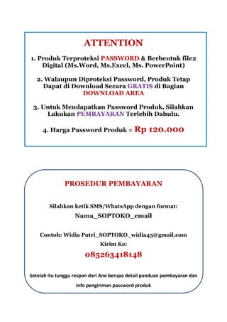 ATTENTION
1. Produk Terproteksi PASSWORD & Berbentuk file2
Digital (Ms.Word, Ms.Excel, Ms. PowerPoint)
2. Walaupun Diproteksi Password, Produk Tetap
Dapat di Download Secara GRATIS di Bagian
DOWNLOAD AREA
3. Untuk Mendapatkan Password Produk, Silahkan
Lakukan PEMBAYARAN Terlebih Dahulu.
4. Harga Password Produk = Rp 120.000
PROSEDUR PEMBAYARAN
Silahkan ketik SMS/WhatsApp dengan format:
Nama_SOPTOKO_email
Contoh: Widia Putri_SOPTOKO_widia45@gmail.com
Kirim Ke:
085263418148
Setelah itu tunggu respon dari Ane berupa detail panduan pembayaran dan
info pengiriman password produk
 