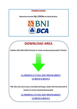 PEMBAYARAN
Menerima transfer Rp 120ribu ke Bank Berikut:
DOWNLOAD AREA
Silahkan Klik LINK-LINK Di bawah ini untuk mendownload produk (*Gratis):
(1) PRODUK UTAMA SOP MINIMARKET
(2) BONUS-BONUS
*NB: Jika Link-Link di atas error/tidak berfungsi, silakan klik link alternatif di
bawah ini untuk mendownload produk:
(1) PRODUK UTAMA SOP MINIMARKET
(2) BONUS-BONUS
 