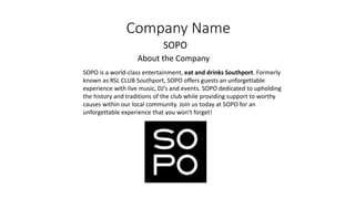 Company Name
SOPO
About the Company
SOPO is a world-class entertainment, eat and drinks Southport. Formerly
known as RSL CLUB Southport, SOPO offers guests an unforgettable
experience with live music, DJ’s and events. SOPO dedicated to upholding
the history and traditions of the club while providing support to worthy
causes within our local community. Join us today at SOPO for an
unforgettable experience that you won't forget!
 