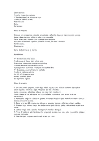 250ml de leite
½ colher (sopa) de manteiga
1 ½ colher (sopa) de farinha de trigo
1 vidro de palmito picado
Noz-moscada
Salsa
Sal a gosto
Modo de Preparo:
Coloque em uma panela a cebola, a manteiga e a farinha. Leve ao fogo mexendo sempre.
Junte a água de coco, o leite, o sal e a noz-moscada
Deixe ferver por 5 minutos com a panela semi tampada.
Por último acrescente o palmito picado e cozinhe por mais 2 minutos.
Polvilhe salsa.
Sirva quente.
Canja de Galinha da vó Marília
Ingredientes:
1/4 de xícara de arroz lavado
1 sobrecoxa de frango com pele e osso
2 cenouras minúsculas cortada em cubinhos
1 batata pequena cortada em cubinhos
1 pedaço (mais ou menos 10 cm) de aipo cortado fino
1/4 de cebola pequena finamente cortada
1 cubo de caldo de galinha
2 e 1/2 a 3 xícaras de água
Hortelã picada a gosto
Sal e pimenta a gosto
Modo de preparo:
1. Em uma panela pequena, sobre fogo médio, aqueça uma ou duas colheres de sopa de
azeite e junte a cebola e o aipo, refogando por 3 a 5 minutos.
Junte a cenoura e a batata e refogue por mais 3 a 5 minutos. 2.
Junte o frango e frite até dourar em todos os lados (acrescente mais azeite se achar
necessário).
3. Acrescente a água e o caldo de galinha, mexendo um pouco para melhor dissolver o cubo, e
depois acrescente o arroz.
4. Deixe ferver por 20 minutos, ou até que os vegetais, o arroz e o frango estejam cozidos.
5. Abaixe o fogo, retire o frango e o desfie com a ajuda de dois garfos, descartando a pele e os
ossos.
6. Volte o frango para a panela, mexa por um minuto e desligue.
7. Prove. O caldo de galinha já deve ter temperado o prato, mas caso ache necessário, coloque
mais sal e pimenta.
8. Sirva na tigela ou prato com hortelã picada por cima.
 