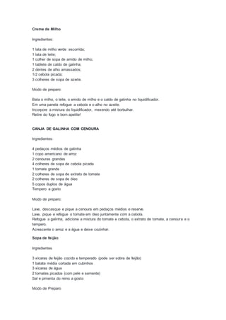 Creme de Milho
Ingredientes:
1 lata de milho verde escorrida;
1 lata de leite;
1 colher de sopa de amido de milho;
1 tablete de caldo de galinha;
2 dentes de alho amassados;
1/2 cebola picada;
3 colheres de sopa de azeite.
Modo de preparo:
Bata o milho, o leite, o amido de milho e o caldo de galinha no liquidificador.
Em uma panela refogue a cebola e o alho no azeite.
Incorpore a mistura do liquidificador, mexendo até borbulhar.
Retire do fogo e bom apetite!
CANJA DE GALINHA COM CENOURA
Ingredientes:
4 pedaços médios de galinha
1 copo americano de arroz
2 cenouras grandes
4 colheres de sopa de cebola picada
1 tomate grande
2 colheres de sopa de extrato de tomate
2 colheres de sopa de óleo
5 copos duplos de água
Tempero a gosto
Modo de preparo:
Lave, descasque e pique a cenoura em pedaços médios e reserve.
Lave, pique e refogue o tomate em óleo juntamente com a cebola.
Refogue a galinha, adicione a mistura do tomate e cebola, o extrato de tomate, a cenoura e o
tempero.
Acrescente o arroz e a água e deixe cozinhar.
Sopa de feijão
Ingredientes
3 xícaras de feijão cozido e temperado (pode ser sobra de feijão)
1 batata média cortada em cubinhos
3 xícaras de água
2 tomates picados (com pele e semente)
Sal e pimenta do reino a gosto
Modo de Preparo
 