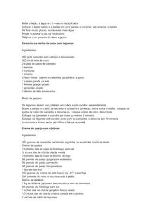 Bater o feijão, a água e o tomate no liquidificador
Colocar o feijão batido e a batata em uma panela e cozinhar, até amaciar a batata
Se ficar muito grosso, acrescentar mais água
Provar e acertar o sal, se necessário
Salpicar com pimenta do reino a gosto.
Camarão ao molho de coco com legumes
Ingredientes:
500 g de camarão sem cabeça e descascado
500 ml de leite de coco
2 cubos de caldo de camarão
3 batatas
2 cenouras
1 chuchu
Cheiro Verde: coentro e cebolinha picadinhos a gosto
1 cebola grande picada
1 tomate grande picado
1 pimentão picado
2 dentes de alho amassados
Modo de preparo:
Os legumes devem ser cortados em cubos e pré-cozidos separadamente
Doure a cebola e o alho, acrescente o tomate e o pimentão, deixe soltar o molho, coloque os
cubos de caldo de camarão e dissolva-os, coloque o leite de coco, deixe ferver
Coloque os camarões e cozinhe por mais ou menos 5 minutos
Coloque os legumes pré-cozidos junto com os camarões e deixe-os por 10 minutos
Acrescente o cheiro verde por último e tampe a panela.
Creme de queijo com abóbora
Ingredientes:
200 gramas de macarrão no formato argolinha ou estrelinha cozido al dente
Creme de queijos
3 colheres das de sopa de manteiga sem sal
½ xícara das de chá de cebola ralada
2 colheres das de sopa de farinha de trigo
50 gramas de queijo gorgonzola esfarelado
50 gramas de queijo parmesão
50 gramas de queijo tipo provolone
1 litro de leite frio
250 gramas de creme de leite fresco ou UHT (caixinha)
Sal, pimenta do reino e noz moscada a gosto
Creme de abóbora
1 kg de abóbora japonesa descascada e sem as sementes
50 gramas de manteiga sem sal
1 colher das de chá de gengibre fresco ralado
1/2 xícara das de chá de cebola cortada em cubinhos
2 saches de caldo de legumes
 