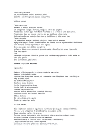 2 litros de água quente
Sal, noz-moscada e pimenta do reino a gosto
Salsinha e cebolinha picada, a gosto para polvilhar
Modo de preparo:
Creme de abóbora
Afervente a abóbora e escorra. Reserve.
Em uma panela aqueça a manteiga, refogue a cebola e o gengibre.
Acrescente a abóbora (que havia ficado reservada) e os saches de caldo de legumes.
Acrescente a água aos poucos e cozinhe até que a abóbora esteja macia.
Junte os ingredientes restantes, bata tudo no liquidificador e volte para o fogo.
Creme de queijos
Em uma panela aqueça a manteiga, refogue a cebola e doure a farinha.
Agregue os queijos, o leite e o creme de leite aos poucos. Misture vagarosamente até cozinhar
bem. Tempere com sal e pimenta do reino a gosto.
Creme de queijos com abóbora e argolinha
Misture os dois cremes, acrescente a massa cozida e deixe levantar fervura novamente.
Sirva bem quente.
Dica
Se desejar coloque em cumbucas, polvilhe com bastante queijo parmesão ralado e leve ao
forno para gratinar.
Sirva com torradas, pão italiano.
Sopa de Feijão com Macarrão
Ingredientes:
3 xícaras (chá) de macarrão (conchinha, argolinha, ave-maria)
3 xícaras (chá) de feijão cozido
1 litro de caldo de legumes (caseiro, ou 1 tablete de caldo de legumes para 1 litro de água)
200g de carne picada
50g de bacon fatiado grosso
3 colheres (sopa) de azeite
1 colher (sopa) de cebola picada
1 colher (café) de alho amassado
1 tomate cortado em cubos
4 batatas médias descascadas e cortadas em cubos
2 cenouras médias descascadas e fatiadas
2 folhas de louro
Sal e pimenta do reino a gosto
Cebolinha e salsinha a gosto
Modo de preparo:
Bata o feijão com o caldo de legumes no liquidificador (ou a água e o caldo em tablete).
Reserve. Leve uma panela de pressão ao fogo e aqueça o azeite.
Doure a cebola e o alho e frite a carne.
Tempere com sal e pimenta do reino. Acrescente o bacon e refogue mais um pouco.
Adicione o tomate e misture para murchar levemente.
Junte as batatas e as cenouras, mexa e acrescente o caldo de feijão.
Coloque as folhas de louro e tampe a panela.
Depois que começar a apitar, deixe cozinhar por 10 minutos.
 