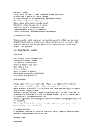 Deixe em fogo baixo
Em seguida, vá colocando na panela os legumes picados em cubinhos
Do milho, corte os grãos e não coloque a espiga
Da pimenta vermelha tire as sementes e faça pedacinhos pequenos
Deixe ferver por 15 minutos em fogo baixo
Depois coloque o cheiro verde picadinho e o sal
Deixe ferver em fogo baixo por mais 15 minutos
Experimente e veja se precisa corrigir o sal
Veja se os legumes estão cozidos ao seu gosto
Então, é só deliciar-se com essa suculenta sopa de legumes
Informações Adicionais
Dicas: amasse bem o alho para dar um sabor especial. Mantenha em fogo baixo e a panela
tampada enquanto cozinha, para conservar o sabor dos legumes, deixe sair apenas o vapor.
Geralmente não deixo ferver até fazer grandes bolhas. Os legumes ficam inteiros, de cor
vibrante e mais saborosos.
Sopa de canjiquinha com paio
Ingredientes:
Meio quilo paio cortado em rodelas finas.
Uma cebola cortada em cubinhos.
Três dentes de alho amassados.
Uma xícara de canjiquinha (xerém).
Duas folhas de louro.
Dois litros de água.
Um sachê de caldo de legumes.
Couve picada a gosto (duas ou três folhas).
Cem gramas de bacon picadinho.
Modo de preparo:
Coloque o paio em uma panela de pressão e refogue na sua própria gordura até dourar. A
seguir, acrescente a cebola e o alho e refogue mais um pouco até murchar.
Agora, acrescente a canjiquinha e os dois litros de água, tampe a panela e deixe cozinhar por
vinte minutos após a pressão pegar.
Desligue o fogão e após acabar a pressão, abra a panela e adicione o caldo de legumes e a
couve picadinha. Misture bem com uma colher e deixe reservado por uns dez minutos para a
couve murchar só com a temperatura da sopa.
Utilize uma frigideira de tamanho adequado para fritar o bacon em sua própria gordura até ficar
bem douradinho.
Retire o bacon frito da gordura com uma escumadeira e junte com a sopa de canjiquinha com
paio, misture bem e sirva bem quentinho.
Informações adicionais.
Os ingredientes da receita são suficientes para até dez porções generosas. O tempo total de
preparação da sopa gira em torno de uma hora.
Caldo de Verde
Ingredientes
 