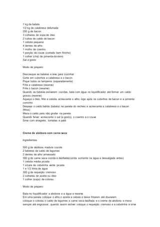 1 kg de batata
1/2 kg de calabresa defumada
250 g de bacon
3 colheres de sopa de óleo
2 cubos de caldo de bacon
1 cebola pequena
4 dentes de alho
1 molho de coentro
1 porção de couve (cortado bem fininho)
1 colher (chá) de pimenta-do-reino
Sal a gosto
Modo de preparo:
Descasque as batatas e leve para cozinhar
Corte em cubinhos a calabresa e o bacon
Pique todos os temperos (separadamente)
Frite a calabresa (reserve)
Frite o bacon (reserve)
Quando as batatas estiverem cozidas, bata com água no liquidificador até formar um caldo
grosso (reserve)
Aqueça o óleo, frite a cebola, acrescente o alho, logo após os cubinhos de bacon e a pimenta
cominho
Despeje o caldo batido (batata) na panela do recheio e acrescente a calabresa e o bacon
(fritos)
Mexa o caldo para não grudar na panela
Quando ferver acrescente o sal (a gosto), o coentro e o couve
Sirva com vinagrete, torradas e patê.
Creme de abóbora com carne seca
Ingredientes:
500 g de abóbora madura cozida
2 tabletes da caldo de legumes
2 dentes de alho amassado
300 g de carne seca cozida e desfiada(cozida somente na água e dessalgada antes)
1 cebola média picada
1 xícara de cebolinha verde picada
1 e 1/2 litros de água
300 g de requeijão cremoso
2 colheres de azeite ou óleo
1 colher (sopa) de colorau
Modo de preparo:
Bata no liquidificador a abobora e a água e reserve
Em uma panela coloque o alho,o azeite a cebola e deixe fritarem até dourarem
coloque o colorau o caldo de legumes a carne seca desfiada e o creme de abobora e mexa
sempre até engrossar, quando assim estiver coloque o requeijão cremoso e a cebolinha e sirva
 