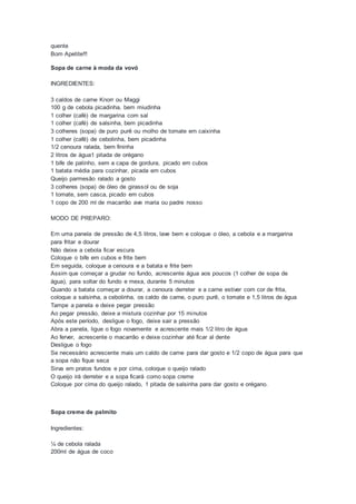quente
Bom Apetite!!!
Sopa de carne à moda da vovó
INGREDIENTES:
3 caldos de carne Knorr ou Maggi
100 g de cebola picadinha, bem miudinha
1 colher (café) de margarina com sal
1 colher (café) de salsinha, bem picadinha
3 colheres (sopa) de puro purê ou molho de tomate em caixinha
1 colher (café) de cebolinha, bem picadinha
1/2 cenoura ralada, bem fininha
2 litros de água1 pitada de orégano
1 bife de patinho, sem a capa de gordura, picado em cubos
1 batata média para cozinhar, picada em cubos
Queijo parmesão ralado a gosto
3 colheres (sopa) de óleo de girassol ou de soja
1 tomate, sem casca, picado em cubos
1 copo de 200 ml de macarrão ave maria ou padre nosso
MODO DE PREPARO:
Em uma panela de pressão de 4,5 litros, lave bem e coloque o óleo, a cebola e a margarina
para fritar e dourar
Não deixe a cebola ficar escura
Coloque o bife em cubos e frite bem
Em seguida, coloque a cenoura e a batata e frite bem
Assim que começar a grudar no fundo, acrescente água aos poucos (1 colher de sopa de
água), para soltar do fundo e mexa, durante 5 minutos
Quando a batata começar a dourar, a cenoura derreter e a carne estiver com cor de frita,
coloque a salsinha, a cebolinha, os caldo de carne, o puro purê, o tomate e 1,5 litros de água
Tampe a panela e deixe pegar pressão
Ao pegar pressão, deixe a mistura cozinhar por 15 minutos
Após este período, desligue o fogo, deixe sair a pressão
Abra a panela, ligue o fogo novamente e acrescente mais 1/2 litro de água
Ao ferver, acrescente o macarrão e deixe cozinhar até ficar al dente
Desligue o fogo
Se necessário acrescente mais um caldo de carne para dar gosto e 1/2 copo de água para que
a sopa não fique seca
Sirva em pratos fundos e por cima, coloque o queijo ralado
O queijo irá derreter e a sopa ficará como sopa creme
Coloque por cima do queijo ralado, 1 pitada de salsinha para dar gosto e orégano.
Sopa creme de palmito
Ingredientes:
¼ de cebola ralada
200ml de água de coco
 