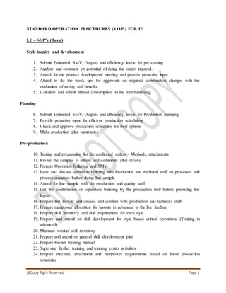 @Copy Right Reserved Page 1
STANDARD OPERATION PROCEDURES (S.O.P.) FOR IE
I.E – SOP’s (Basic)
Style inquiry and development
1. Submit Estimated SMV, Outputs and efficiency levels for pre-costing.
2. Analyze and comment on potential of doing the orders inquired.
3. Attend for the product development meeting and provide proactive input
4. Attend to do the mock ups for approvals on required construction changes with the
evaluation of saving and benefits.
5. Calculate and submit thread consumption to the merchandising
Planning
6. Submit Estimated SMV, Outputs and efficiency levels for Production planning
7. Provide proactive input for efficient production scheduling
8. Check and approve production schedules for best options
9. Make production plan summaries
Pre-production
10. Testing and preparation for the confirmed orders – Methods, attachments
11. Revive the samples to submit and comments after receive
12. Prepare Operation bulleting and SMV.
13. Issue and discuss operation bulleting with Production and technical staff on processes and
process sequence before doing line sample
14. Attend for line sample with the production and quality staff
15. Get the confirmation on operation bulleting by the production staff before preparing line
layout
16. Prepare line layouts and discuss and confirm with production and technical staff
17. Prepare manpower allocation for layouts in advanced to the line feeding
18. Prepare skill inventory and skill requirement for each style
19. Prepare and attend on skill development for style based critical operations (Training in
advanced)
20. Maintain worker skill inventory
21. Prepare and attend on general skill development plan
22. Prepare fresher training manual
23. Supervise fresher training and training center activities
24. Prepare machine, attachment and manpower requirements based on latest production
schedules
 