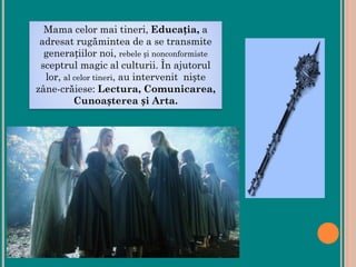 Mama celor mai tineri, Educația, a
adresat rugămintea de a se transmite
generațiilor noi, rebele și nonconformiste
sceptrul magic al culturii. În ajutorul
lor, al celor tineri, au intervenit niște
zâne-crăiese: Lectura, Comunicarea,
Cunoașterea și Arta.
 