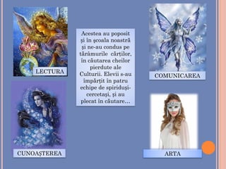 Acestea au poposit
și în şcoala noastră
și ne-au condus pe
tărâmurile cărţilor,
în căutarea cheilor
pierdute ale
Culturii. Elevii s-au
împărțit în patru
echipe de spiriduși-
cercetași, și au
plecat în căutare…
CUNOAȘTEREA
LECTURA
COMUNICAREA
ARTA
 