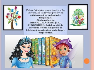 Prima Crăiasă care ne-a inspirat a fost
Lectura. Ea i-a invitat pe elevi să
călătorească pe meleagurile
Imaginaţiei,
fiind cuprinşi de
MIRAJUL FANTEZIEI ŞI AL
CUNOAŞTERII. Astfel s-a citit la
cercul de lectură din școală, la
bibliotecă, acasă...şi s-a scris despre
cărţile citite.
 