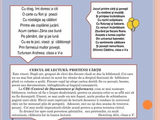 CERCUL DE LECTURĂ: PRIETENII CĂRŢII
Este vineri. După ore, grupuri de elevi din fiecare clasă se duc la bibliotecă. Cei care
nu au mai fost până atunci în acest loc rămân de-a dreptul fascinaţi de biblioteca
plină cu volume a şcolii. Fiecare copil îşi alege cartea dorită: fie cu poveşti, basme,
poezii sau documentare, îmbogăţindu-şi bagajul cunoaşterii.
La CDI (Centrul de Documentare şi Informare), cum se mai numeşte
biblioteca, trebuie să fie o linişte desăvârşită, pentru ca atenţia celor ce se află aici să
nu fie deranjată. Uneori, se mai aude un mic foşnet, acela produs de schimbarea
paginii unei cărţi. Elevii sunt captivaţi de lectură deoarece îi conduce în universul
căţii un loc minunat plin de peripeţii. Adeseori, nici nu îşi dau seama de trecerea
pauzei. Cei mai mulţi împrumută cărţile acasă pentru a putea termina cititul.
În drumul lor spre casă povestesc părinţilor, sau prietenilor, cu mult
entuziasm, călătoria lor în lumea lecturii. Dumitraş Alin, clasa a V-
a
Jocuri printre cărţi şi poveşti
Cu motănei şi mustăţi
Și prințese încântătoare
Cu rochii sclipitoare;
Cu fluturaşi şi baloane,
Cu versuri încântătoare
Zburând pe fiecare floare.
Aceasta e lumea copiilor
Din universul basmelor,
Cu sentimente călătoare
Și povești nemuritoare.
Ghivnici Cătălina, clasa a V-a
Cu drag, îmi doresc a citi
O carte cu flori şi poezii
Cu nostalgie aş călători
Printre ale copilăriei jucării.
Acum cartea-i Zâna cea bună
Pe pământ, dar şi pe lună
Cu ea te joci, visezi şi călătoreşti
Prin farmecul multor poveşti.
Turturean Andreea, clasa a V-a
 