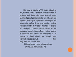 Noi, elevi ai claselor V-VIII, ne-am adunat cu
mic, cu mare pentru a sărbători acest eveniment în
biblioteca şcolii. Ne-am ales cartea preferată, ne-am
găsit locul potrivit pentru lectură şi am citit … am citit
împreună, stimulaţi de faptul că nu citim singuri. Am
ales un citat preferat din carte pe care l-am explicat
colegilor, încântaţi de mesajele minunate pe care le-
am descoperit. Universul lecturii dădea un nou
surplus de sensuri şi subînţelesuri vieţii pe care nu
le bănuisem până atunci. Am descoperit că e
minunat să citeşti, atunci când găsești cartea
preferată şi colegii potriviți. . Deci,
dragi elevi, citiți cu voce tare!
Schimbați lumea într-un univers mai bun!
Ieremie Ana Maria, clasa a V-a
 