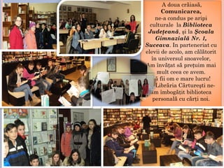 A doua crăiasă,
Comunicarea,
ne-a condus pe aripi
culturale la Biblioteca
Judeţeană, şi la Şcoala
Gimnazială Nr. 1,
Suceava. In parteneriat cu
elevii de acolo, am călătorit
în universul snoavelor,
Am învățat să prețuim mai
mult ceea ce avem.
Să fii om e mare lucru!
La Librăria Cărtureşti ne-
am îmbogăţit biblioteca
personală cu cărţi noi.
 
