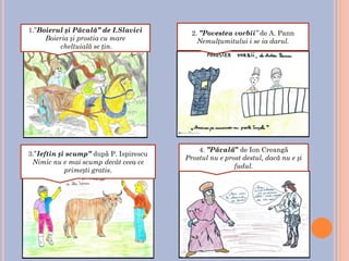 1.”Boierul și Păcală” de I.Slavici
Boieria și prostia cu mare
cheltuială se țin.
2. ”Povestea vorbii” de A. Pann
Nemulțumitului i se ia darul.
4. ”Păcală” de Ion Creangă
Prostul nu e prost destul, dacă nu e și
fudul.
3.”Ieftin și scump” după P. Ispirescu
Nimic nu e mai scump decât ceea ce
primești gratis.
 