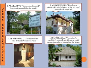 1. AL.VLAHUȚĂ- ”România pitorească ”-
frumusețea paradisiacă a patriei
2. M. SADOVEANU- ”Dumbrava
minunată”- mirajul aventurii și pericolul
comunicării negative
3. M. EMINESCU - ”Floare albastră”-
idila dedicată Veronicăi Micle
4. ION CREANGĂ - ”Amintiri din
copilărie”- naturalețea și firescul vieții
simple, dar pline, a oamenilor din popor.
O
P
E
R
E
R
E
P
R
E
Z
E
N
T
A
T
I
V
E
 