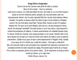 Dragă Zână a Imaginației,
Îţi scriu de aici din camera mea plină de cărţi cu coperţi.
Spui că mă cunoşti… Sunt un oarecare
copil care a crescut, s-a maturizat alături de tine. De multe ori, tu mi-ai fost singurul
sprijin şi mă simt îndatorat pentru aceasta. Aş vrea să-ţi dedic cele mai
impresionante rânduri, dar îmi este imposibil fără tine. Aş dori să-ţi adresez câteva
întrebări. Ce părere ai despre cărţi? Am aflat că eşti o bună prietenă cu Regele
Lecturii. Nu mă miră deloc acest fapt. Fiecare literă, fiecare cuvânt îmi şoptesc
despre tine. Îmi spun că ai ochii albaştri, părul de aur, că eşti energică şi mereu
activă. Nu oboseşti niciodată? Oriunde privesc în jurul meu eşti tu: eşti prezentă în
culorile fermecătoare din tablouri, în feeria sentimentelor din sufletele fiecărei fiinţe,
în natură. Oricât am încercat să-ţi culeg povestea nu am reuşit. Valurile mării mi-au
spus despre tine că eşti ca o rază de lumină care răsare din stele şi care se aşterne
pretutindeni. Cărţile mi-au spus că eşti o zână atotprezentă în Regatul Vieţii. Ceilalţi
mi-au spus că ai fi o floare sau o pată de culoare…Cine eşti cu adevărat?
Ştiu că în jocurile mele tu erai principalul meu ingredient din poţiunea norocoasă. Am
constatat că fără tine este imposibil să câştig. Pot pierde lupta înainte de a începe.
Prin urmare, te apreciez pentru tot şi pentru toate… Şi îţi mulţumesc că exişti şi aduci
lumină şi culoare şi în viaţa mea!
Croitor Denys, clasa a V-a
 