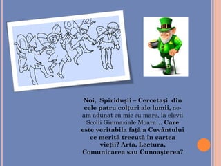 Noi, Spiridușii – Cercetași din
cele patru colțuri ale lumii, ne-
am adunat cu mic cu mare, la elevii
Scolii Gimnaziale Moara… Care
este veritabila față a Cuvântului
ce merită trecută în cartea
vieții? Arta, Lectura,
Comunicarea sau Cunoaşterea?
 