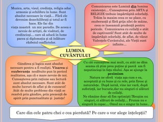 Muzica, arta, visul, credința, religia aduc
armonie și echilibru în lume. Sunt
absolut necesare în viață… Fără ele
devenim dezechilibrați și totul ar fi
haos. Ele fac din
viața noastră un mic paradis. De aceea e
nevoie de artiști, de visători, de
credincioși… care să aducă în lume
pacea și diplomația și să înlăture
războiul conflictelor.
Comunicarea este Lumină din lumina
existenței… Cunoașterea prin ARTA și
RELIGIE trebuie împărtășită celorlalți.
Trăim la maxim ceea ce ne place, cu
exuberanță și fără grija zilei de mâine,
ceea ce înseamnă prudență pentru
pericole. Comunicarea cu ceilalți e atât
de captivantă! Sunt atât de multe de
împărtășit celorlalți, de aflat, de văzut
Valențele Cuvântului, ale Vieții sunt
infinite…
Gândirea și logica sunt absolut
necesare pentru a fi realiști. Visarea și
exuberanța nesăbuite pun în pericol
realitatea, așa că e mare nevoie de noi.
Cunoașterea prin rațiune sau lectură
sunt absolut necesare. Sunt atât de
multe lucruri de aflat și de cunoscut!
Atât de multe probleme din viață se
rezolvă prin gândire, prin prezență de
spirit prin punctualitate și justețe!
Cu cât cunoaștem mai mult, cu atât ne dăm
seama că știm prea puține și parcă am fi
neputincioși în fața răului. Așa se ajunge la
pesimism
Natura ne oferă viața așa cum e ea,
acceptată și cu bune și cu rele, prin firesc și
naturalețe. După iarnă, vine iar vară, după
suferință, iar bucurie,dar nu singuri ci alături
de ceilalți.
Ne rămâne doar să fim optimiști !Reușim nu
singuri, ci alături de ceilalți… Frunza nu e
singură în copac… Omul nu e singur în lume..
Care din cele patru chei e cea pierdută? Pe care o vor alege înțelepții?
LUMINA
CUVÂNTULUI
 