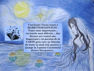 Concluzie: Vocea tunet a
MAMEI ÎNȚELEPCIUNI –
Toate sunt importante…
cuvintele sunt diferite… dar
fiecare are rostul său.
Important e să pornim de la
CARTE prin care ne folosim
de toate în mod util, pentru a
ajunge la Lumina Cuvântului
dintru Începuturi…
 