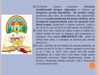 ❑ Cuvintele mamei transcriu viziunea
tradiţională despre educaţie, o viziune ce
desparte şcoala dascălilor de şcoala vieţii,
învăţarea din cărţi, de învăţarea din experienţă.
Ceea ce şcoala modernă încearcă să facă prin
învăţarea experienţială este să unească cele
două trepte, alcătuind o viziune unitară unde a
şti să fii si a şti să devii se află mereu în echilibru.
❑ Aceşti elevi sunt viitorul de mâine al ţării şi trebuie să-l
clădim înainte de toate cu dragoste, prin comunicare şi
înţelegere. Prin metoda BIBLIOTECII VII, cărţile nu
trebuie doar citite, ci transpuse in practică prin metode
interactive.
❑ În plus, realizăm că toţi oamenii au anumite probleme, că
acestea nu trec de la sine ci trebuie acţionat în acest sens
şi că e bine ca elevii să-şi creeze încă din şcoală
deprinderea de a căuta într-o carte bună, soluţii pentru
problemele personale. Odată fundamentată, lectura va
deveni o obişnuinţa absolut necesară, utilă şi binevenită
pe tot parcursul vieţii.
 