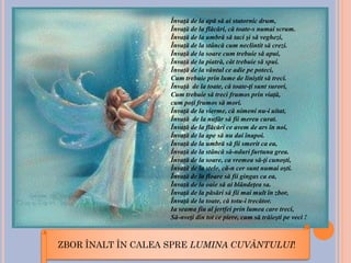 ZBOR ÎNALT ÎN CALEA SPRE LUMINA CUVÂNTULUI!
Învaţă de la apă să ai statornic drum,
Învaţă de la flăcări, că toate-s numai scrum.
Învaţă de la umbră să taci şi să veghezi,
Învaţă de la stâncă cum neclintit să crezi.
Învaţă de la soare cum trebuie să apui,
Învaţă de la piatră, cât trebuie să spui.
Învaţă de la vântul ce adie pe poteci,
Cum trebuie prin lume de liniştit să treci.
Învaţă de la toate, că toate-ţi sunt surori,
Cum trebuie să treci frumos prin viaţă,
cum poţi frumos să mori.
Învaţă de la vierme, că nimeni nu-i uitat,
Învaţă de la nufăr să fii mereu curat.
Învaţă de la flăcări ce avem de ars în noi,
Învaţă de la ape să nu dai înapoi.
Învaţă de la umbră să fii smerit ca ea,
Învaţă de la stâncă să-nduri furtuna grea.
Învaţă de la soare, ca vremea să-ţi cunoşti,
Învaţă de la stele, că-n cer sunt numai oşti.
Învaţă de la floare să fii gingas ca ea,
Învaţă de la oaie să ai blândeţea sa.
Învaţă de la păsări să fii mai mult în zbor,
Învaţă de la toate, că totu-i trecător.
Ia seama fiu al jertfei prin lumea care treci,
Să-nveţi din tot ce piere, cum să trăieşti pe veci !
 