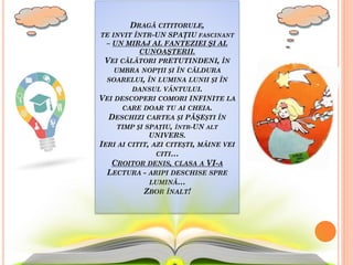 DRAGĂ CITITORULE,
TE INVIT ÎNTR-UN SPAŢIU FASCINANT
– UN MIRAJ AL FANTEZIEI ŞI AL
CUNOAŞTERII.
VEI CĂLĂTORI PRETUTINDENI, ÎN
UMBRA NOPȚII ȘI ÎN CĂLDURA
SOARELUI, ÎN LUMINA LUNII ȘI ÎN
DANSUL VÂNTULUI.
VEI DESCOPERI COMORI INFINITE LA
CARE DOAR TU AI CHEIA.
DESCHIZI CARTEA ȘI PĂŞEȘTI ÎN
TIMP ȘI SPAȚIU, ÎNTR-UN ALT
UNIVERS.
IERI AI CITIT, AZI CITEȘTI, MÂINE VEI
CITI…
CROITOR DENIS, CLASA A VI-A
LECTURA - ARIPI DESCHISE SPRE
LUMINĂ…
ZBOR ÎNALT!
 