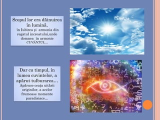 Scopul lor era dăinuirea
în lumină,
în Iubirea și armonia din
regatul increatului,unde
domnea în armonie
CUVÂNTUL…
Dar cu timpul, în
lumea cuvintelor, a
apărut tulburarea…
Apăruse ceața uitării
originilor, a acelor
frumoase momente
paradisiace…
 