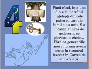 Până când, într-una
din zile, bătrânii
înțelepți din cele
patru colțuri ale
lumii s-au unit. S-a
întâmplat ceva de
nedescris: se
pierduse o cheie…
Fără ea generațiile
tinere nu mai aveau
acces la tezaurul
ferecat în Cartea de
aur a Vieții.
 