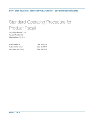 SOP # C107 REVISION # 00 EFFECTIVE DATE 06/15/14 SOP ON PRODUCT RECALL 
Standard Operating Procedure for 
Product Recall 
Document Number: C107 
Revision Number: 00 
Effective Date: 06/15/14 
Author: Muna Ali Date: 05/12/14 
Author: Sahar Ansari Date: 05/12/14 
Approvals: John Smith Date: 06/15/14 
PAGE 1 OF 6 
 
