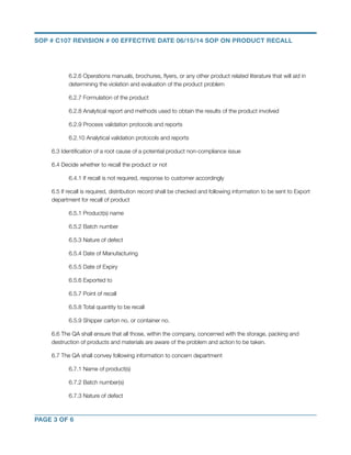 SOP # C107 REVISION # 00 EFFECTIVE DATE 06/15/14 SOP ON PRODUCT RECALL 
6.2.6 Operations manuals, brochures, flyers, or any other product related literature that will aid in 
determining the violation and evaluation of the product problem 
6.2.7 Formulation of the product 
6.2.8 Analytical report and methods used to obtain the results of the product involved 
6.2.9 Process validation protocols and reports 
6.2.10 Analytical validation protocols and reports 
6.3 Identification of a root cause of a potential product non-compliance issue 
6.4 Decide whether to recall the product or not 
6.4.1 If recall is not required, response to customer accordingly 
6.5 If recall is required, distribution record shall be checked and following information to be sent to Export 
department for recall of product 
6.5.1 Product(s) name 
6.5.2 Batch number 
6.5.3 Nature of defect 
6.5.4 Date of Manufacturing 
6.5.5 Date of Expiry 
6.5.6 Exported to 
6.5.7 Point of recall 
6.5.8 Total quantity to be recall 
6.5.9 Shipper carton no. or container no. 
6.6 The QA shall ensure that all those, within the company, concerned with the storage, packing and 
destruction of products and materials are aware of the problem and action to be taken. 
6.7 The QA shall convey following information to concern department 
6.7.1 Name of product(s) 
6.7.2 Batch number(s) 
6.7.3 Nature of defect 
PAGE 3 OF 6 
 