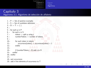 Capítulos 1 y   2
                                        Capítulo    3   Figuras
                                        Capítulo    4   Tablas
                                        Capítulo    5   Algoritmos
                                        Capítulo    6


Capítulo 3
Algoritmo 3.1: Algoritmo de selección de alfabeto

   1 .- P := Set of positive examples
   2 .- S := Set of candidate delimiters
   3 .- D := T := { }
   4 .-
   5 .- for each p in P
   6 .-    for each s in S
   7 .-        tokens := split p using s
   8 .-        numberTokens := number of tokens
   9 .-
   10.-        for each token in tokens
   11.-            occurrence(token) := occurrence(token) + 1
   12.-        endfor
   13.-
   14.-        if (numberTokens > 0) add s to D
   15.- endfor
   16.- endfor
   17.-
   18.- sort occurrence
   19.- add n ﬁrst elements of occurrence to T

                                                                     23 / 68
 