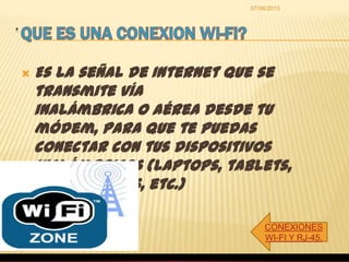 .
CONEXIONES
WI-FI Y RJ-45.
07/06/2013
 Es la señal de Internet que se
transmite vía
inalámbrica o aérea desde tu
módem, para que te puedas
conectar con tus dispositivos
inalámbricos (laptops, tablets,
smartphones, etc.)
 