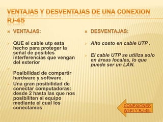  QUE el cable utp esta
hecho para proteger la
señal de posibles
interferencias que vengan
del exterior

Posibilidad de compartir
hardware y software.
 Una gran posibilidad de
conectar computadoras:
desde 2 hasta las que nos
posibiliten el equipo
mediante el cual los
conectamos
 Alto costo en cable UTP .
 El cable UTP se utiliza solo
en áreas locales, lo que
puede ser un LAN.
CONEXIONES
WI-FI Y RJ-45.
 