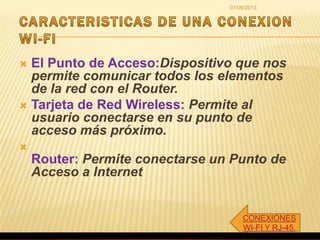 CONEXIONES
WI-FI Y RJ-45.
07/06/2013
 El Punto de Acceso:Dispositivo que nos
permite comunicar todos los elementos
de la red con el Router.
 Tarjeta de Red Wireless: Permite al
usuario conectarse en su punto de
acceso más próximo.

Router: Permite conectarse un Punto de
Acceso a Internet
 