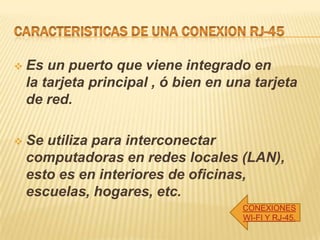  Es un puerto que viene integrado en
la tarjeta principal , ó bien en una tarjeta
de red.
 Se utiliza para interconectar
computadoras en redes locales (LAN),
esto es en interiores de oficinas,
escuelas, hogares, etc.
CONEXIONES
WI-FI Y RJ-45.
 