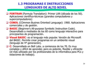 1.3 PROGRAMAS E INSTRUCCIONES
20
LENGUAJES DE ALTO NIVEL
 FORTRAN (Formula Translation): Primer LAN (década de los 50).
Aplicaciones científico-técnicas (grandes computadores y
supercomputadores)
 COBOL (COmmon Busines Oriented Language): 1960. Aplicaciones
comerciales y de gestión.
 BASIC (Beginner’s All-purpose Symbolic Instruction Code).
Desarrollado a mediados de los 60 como lenguaje interactivo para
principiantes de programación.
 Visual BASIC: es el lenguaje más popular. Versión de Microsoft
del BASIC. Permite crear programas en un ambiente visual
(lenguaje de 4ª generación).
 C: Desarrollado en Bell Labs. a comienzos de los 70. Es muy
complejo y difícil de aprender, pero es potente, flexible y eficiente
(el más utilizado por los profesionales de la informática para PCs y
estaciones de trabajo).
 