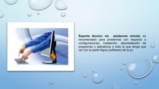 Soporte técnico vía asistencia remota: es
recomendado para problemas con respecto a
configuraciones, instalación, desinstalación de
programas o aplicativos o todo lo que tenga que
ver con la parte lógica (software) de la pc.
 