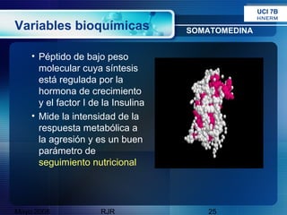 UCI 7B
                                                    HNERM

Variables bioquímicas                SOMATOMEDINA


    • Péptido de bajo peso
      molecular cuya síntesis
      está regulada por la
      hormona de crecimiento
      y el factor I de la Insulina
    • Mide la intensidad de la
      respuesta metabólica a
      la agresión y es un buen
      parámetro de
      seguimiento nutricional




Mayo 2008             RJR               25
 