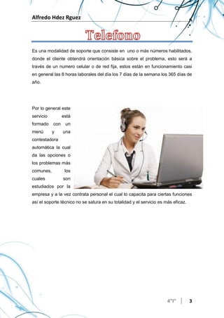 Alfredo Hdez Rguez
4”I” 3
Es una modalidad de soporte que consiste en uno o más números habilitados,
donde el cliente obtendrá orientación básica sobre el problema, esto será a
través de un numero celular o de red fija, estos están en funcionamiento casi
en general las 8 horas laborales del día los 7 días de la semana los 365 días de
año.
Por lo general este
servicio está
formado con un
menú y una
contestadora
automática la cual
da las opciones o
los problemas más
comunes, los
cuales son
estudiados por la
empresa y a la vez contrata personal el cual lo capacita para ciertas funciones
así el soporte técnico no se satura en su totalidad y el servicio es más eficaz.
 
