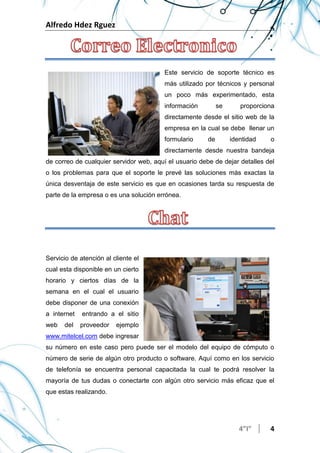 Alfredo Hdez Rguez
4”I” 4
Este servicio de soporte técnico es
más utilizado por técnicos y personal
un poco más experimentado, esta
información se proporciona
directamente desde el sitio web de la
empresa en la cual se debe llenar un
formulario de identidad o
directamente desde nuestra bandeja
de correo de cualquier servidor web, aquí el usuario debe de dejar detalles del
o los problemas para que el soporte le prevé las soluciones más exactas la
única desventaja de este servicio es que en ocasiones tarda su respuesta de
parte de la empresa o es una solución errónea.
Servicio de atención al cliente el
cual esta disponible en un cierto
horario y ciertos días de la
semana en el cual el usuario
debe disponer de una conexión
a internet entrando a el sitio
web del proveedor ejemplo
www.mitelcel.com debe ingresar
su número en este caso pero puede ser el modelo del equipo de cómputo o
número de serie de algún otro producto o software. Aquí como en los servicio
de telefonía se encuentra personal capacitada la cual te podrá resolver la
mayoría de tus dudas o conectarte con algún otro servicio más eficaz que el
que estas realizando.
 
