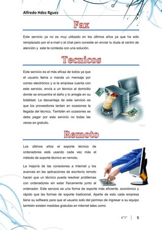 Alfredo Hdez Rguez
4”I” 5
Este servicio ya no es muy utilizado en los últimos años ya que ha sido
remplazado por el e-mail o el chat pero consiste en enviar tu duda al centro de
atención y este te contesta con una solución.
Este servicio es el más eficaz de todos ya que
el usuario llama o manda un mensaje por
correo electrónico y si la empresa cuenta con
este servicio, envía a un técnico al domicilio
donde se encuentra el daño y lo arregla en su
totalidad. La desventaja de este servicio es
que los proveedores tardan en ocasiones la
llegada del técnico. También en ocasiones se
debe pagar por este servicio no todas las
veces en gratuito.
Los últimos años el soporte técnico de
ordenadores está usando cada vez más el
método de soporte técnico en remoto.
La mejoría de las conexiones a Internet y los
avances en las aplicaciones de escritorio remoto
hacen que un técnico pueda resolver problemas
con ordenadores sin estar físicamente junto al
ordenador. Este servicio es una forma de soporte más eficiente, económico y
rápido que las formas de soporte tradicional. Aparte de esto cada empresa
tiene su software para que el usuario solo del permiso de ingresar a su equipo
también existen medidas gratuitas en internet tales como
 