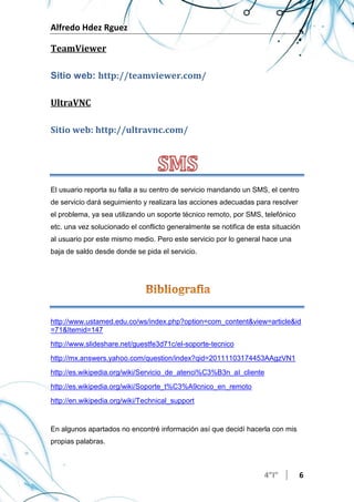Alfredo Hdez Rguez
4”I” 6
TeamViewer
Sitio web: http://teamviewer.com/
UltraVNC
Sitio web: http://ultravnc.com/
El usuario reporta su falla a su centro de servicio mandando un SMS, el centro
de servicio dará seguimiento y realizara las acciones adecuadas para resolver
el problema, ya sea utilizando un soporte técnico remoto, por SMS, telefónico
etc. una vez solucionado el conflicto generalmente se notifica de esta situación
al usuario por este mismo medio. Pero este servicio por lo general hace una
baja de saldo desde donde se pida el servicio.
http://www.ustamed.edu.co/ws/index.php?option=com_content&view=article&id
=71&Itemid=147
http://www.slideshare.net/guestfe3d71c/el-soporte-tecnico
http://mx.answers.yahoo.com/question/index?qid=20111103174453AAgzVN1
http://es.wikipedia.org/wiki/Servicio_de_atenci%C3%B3n_al_cliente
http://es.wikipedia.org/wiki/Soporte_t%C3%A9cnico_en_remoto
http://en.wikipedia.org/wiki/Technical_support
En algunos apartados no encontré información así que decidí hacerla con mis
propias palabras.
 