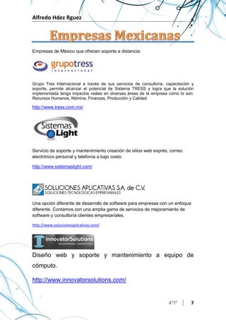 Alfredo Hdez Rguez
4”I” 7
Empresas de México que ofrecen soporte a distancia:
Grupo Tres Internacional a través de sus servicios de consultoría, capacitación y
soporte, permite alcanzar el potencial de Sistema TRESS y logra que la solución
implementada tenga impactos reales en diversas áreas de la empresa como lo son:
Recursos Humanos, Nómina, Finanzas, Producción y Calidad.
http://www.tress.com.mx/
Servicio de soporte y mantenimiento creación de sitios web exprés, correo
electrónico personal y telefonía a bajo costo.
http://www.sistemaslight.com/
Una opción diferente de desarrollo de software para empresas con un enfoque
diferente. Contamos con una amplia gama de servicios de mejoramiento de
software y consultoría clientes empresariales.
http://www.solucionesaplicativas.com/
Diseño web y soporte y mantenimiento a equipo de
cómputo.
http://www.innovatorsolutions.com/
 
