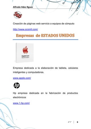 Alfredo Hdez Rguez
4”I” 8
Creación de páginas web servicio a equipos de cómputo
http://www.scsintl.com/
Empresa dedicada a la elaboración de tableta, celulares
inteligentes y computadoras.
www.apple.com/
Hp empresa dedicada en la fabricación de productos
electrónicos
www.1.hp.com/
 