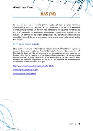 Alfredo Hdez Rguez
4”I” 9
El servicio de acceso remoto (RAS) puede referirse a varios términos
informáticos y servicios. Se trata de una característica de Microsoft Windows
Server 2000 que utiliza un módem para conectar a los usuarios remotos a la
red. RAS es también la abreviatura de fiabilidad, disponibilidad y capacidad de
servicio, un término que se originó por parte de IBM para hacer referencia a la
capacidad general de una computadora para proporcionar cada uno de estos
tres rasgos.
Servicio de acceso remoto
RAS es la abreviatura de "servidor de acceso remoto". Otros términos para un
servidor de acceso remoto son "Media Gateway" y "servidor de acceso a red."
El propósito de un servidor de acceso a la red es proporcionar a los usuarios en
lugares distantes, un acceso a la red interna de una empresa. Si es necesaria
la autenticación, algunos servidores de red están equipados para realizar ellos
mismos los servicios requeridos. Si no es así, un servidor de autentificación
adicional se puede utilizar en su lugar.
http://www.ehowenespanol.com/son-ndis-info_44687/
www.wikipedia.org/wiki/Servidor
www.alegsa.com.ar/Dic/ras.php
 