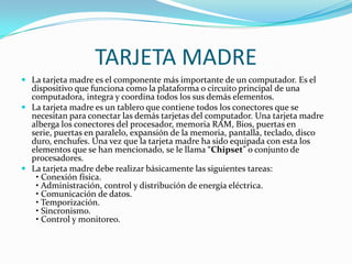 TARJETA MADRELa tarjeta madre es el componente más importante de un computador. Es el dispositivo que funciona como la plataforma o circuito principal de una computadora, integra y coordina todos los sus demás elementos.La tarjeta madre es un tablero que contiene todos los conectores que se necesitan para conectar las demás tarjetas del computador. Una tarjeta madre alberga los conectores del procesador, memoria RAM, Bios, puertas en serie, puertas en paralelo, expansión de la memoria, pantalla, teclado, disco duro, enchufes. Una vez que la tarjeta madre ha sido equipada con esta los elementos que se han mencionado, se le llama “Chipset” o conjunto de procesadores.La tarjeta madre debe realizar básicamente las siguientes tareas:  • Conexión física.  • Administración, control y distribución de energía eléctrica.  • Comunicación de datos.  • Temporización.  • Sincronismo.  • Control y monitoreo.