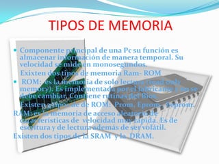TIPOS DE MEMORIAComponente principal de una Pc su función es almacenar información de manera temporal. Su velocidad se mide en monosegundos.    Exixten dos tipos de memoria Ram- ROM ROM:  es la memoria de solo lectura (read only memory). Es implementada por el fabricante y no se debe cambiar. Contiene rutinas del Bios.    Existen 3 tipos de deROM:  Prom, Eprom , Eeprom.RAM: es la memoria de acceso aleatorio de características de  velocidad muy rápida. Es de escritura y de lectura además de ser volátil.Existen dos tipos de la SRAM  y la  DRAM.