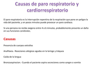 El paro respiratorio es la interrupción repentina de la respiración que pone en peligro la
vida del paciente, y en pocos minutos puede provocar un paro cardiaco.

Si una persona no recibe oxigeno entre 4 o 6 minutos, probablemente presente un daño
en sus funciones cerebrales.


Casusas
Presencia de cuerpos extraños

Anafilaxia.- Reacciones alérgicas agudas en la laringe y tráquea

Caída de la lengua

Broncoaspiracion.- Cuando el paciente aspira secreciones como sangre o vomito
 